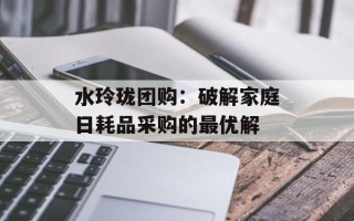 水玲珑团购：破解家庭日耗品采购的最优解