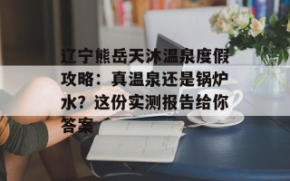 辽宁熊岳天沐温泉度假攻略：真温泉还是锅炉水？这份实测报告给你答案
