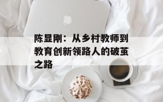 陈显刚：从乡村教师到教育创新领路人的破茧之路