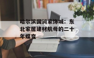 哈尔滨国润家饰城：东北家居建材航母的二十年蝶变