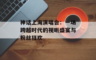 神话上海演唱会：一场跨越时代的视听盛宴与粉丝狂欢