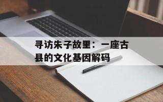 寻访朱子故里：一座古县的文化基因解码