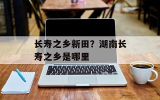 长寿之乡新田？湖南长寿之乡是哪里