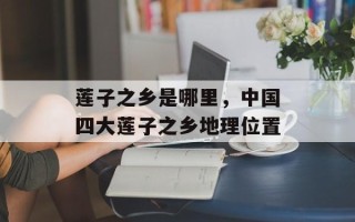 莲子之乡是哪里，中国四大莲子之乡地理位置