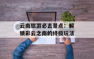 云南旅游必去景点：解锁彩云之南的终极玩法