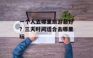 一个人去哪里旅游最好？三天时间适合去哪里玩