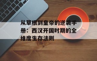 从草根到皇帝的逆袭手册：西汉开国时期的全维度生存法则