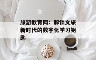 旅游教育网：解锁文旅新时代的数字化学习钥匙