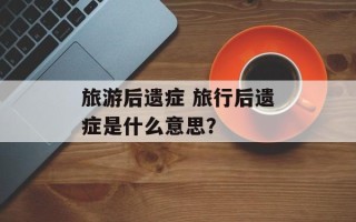 旅游后遗症 旅行后遗症是什么意思？