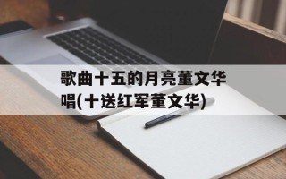 歌曲十五的月亮董文华唱(十送红军董文华)