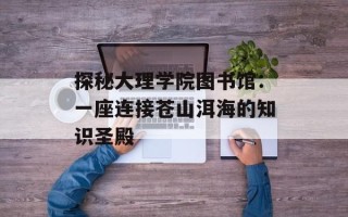 探秘大理学院图书馆：一座连接苍山洱海的知识圣殿