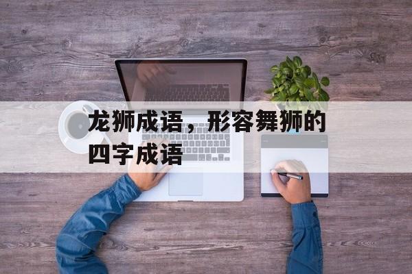龙狮成语，形容舞狮的四字成语-第1张图片-