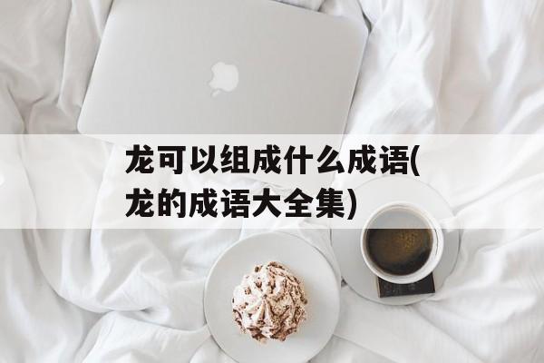 龙可以组成什么成语(龙的成语大全集)-第1张图片-