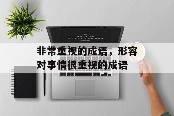 非常重视的成语，形容对事情很重视的成语-第1张图片-