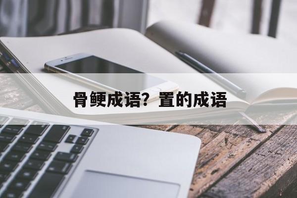 骨鲠成语？置的成语-第1张图片-