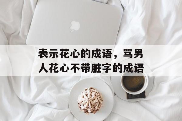 表示花心的成语，骂男人花心不带脏字的成语-第1张图片-