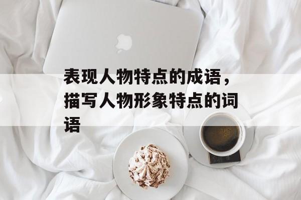 表现人物特点的成语，描写人物形象特点的词语-第1张图片-