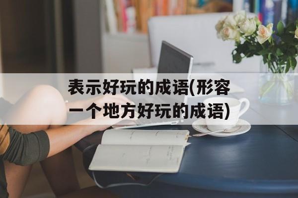 表示好玩的成语(形容一个地方好玩的成语)-第1张图片-