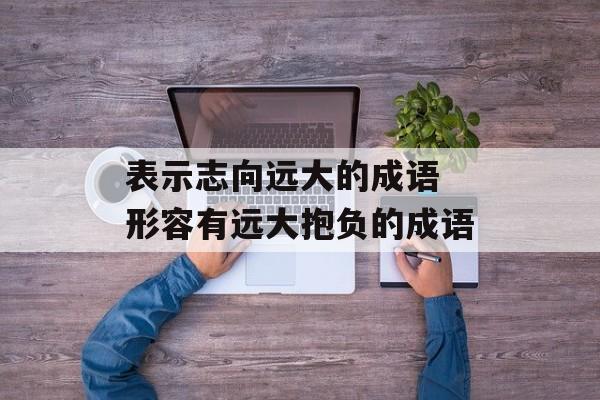 表示志向远大的成语 形容有远大抱负的成语-第1张图片-