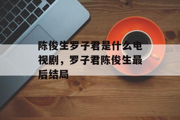 陈俊生罗子君是什么电视剧，罗子君陈俊生最后结局-第1张图片-