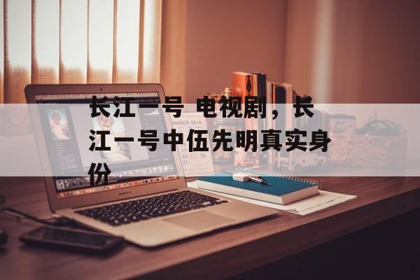 长江一号 电视剧，长江一号中伍先明真实身份-第1张图片-