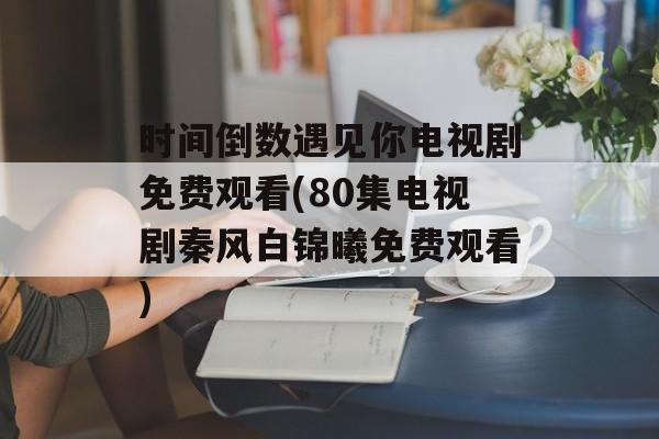 时间倒数遇见你电视剧免费观看(80集电视剧秦风白锦曦免费观看)-第1张图片-