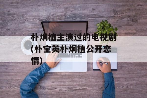 朴炯植主演过的电视剧(朴宝英朴炯植公开恋情)-第1张图片-