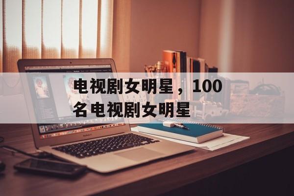 电视剧女明星，100名电视剧女明星-第1张图片-