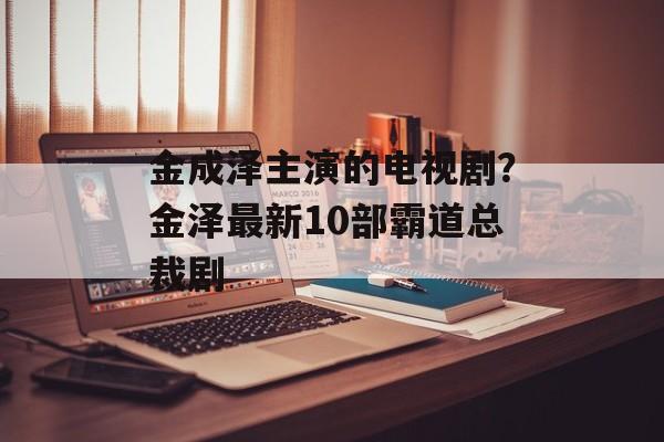 金成泽主演的电视剧？金泽最新10部霸道总裁剧-第1张图片-