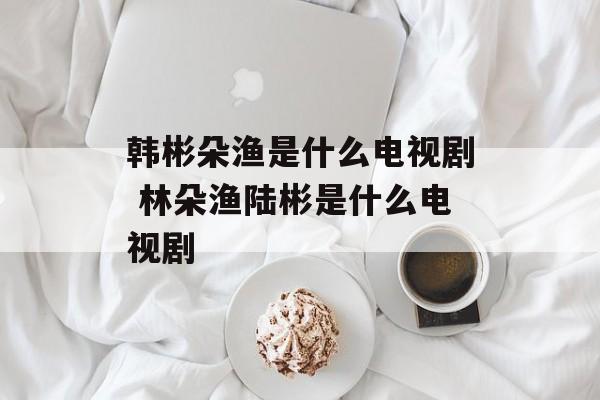 韩彬朵渔是什么电视剧 林朵渔陆彬是什么电视剧-第1张图片-
