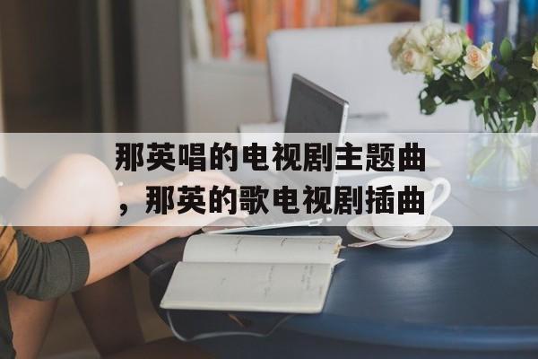 那英唱的电视剧主题曲，那英的歌电视剧插曲-第1张图片-