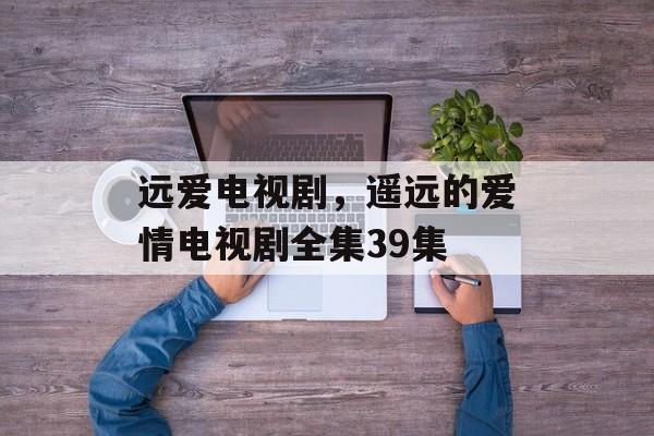 远爱电视剧，遥远的爱情电视剧全集39集-第1张图片-