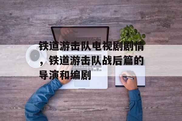 铁道游击队电视剧剧情，铁道游击队战后篇的导演和编剧-第1张图片-