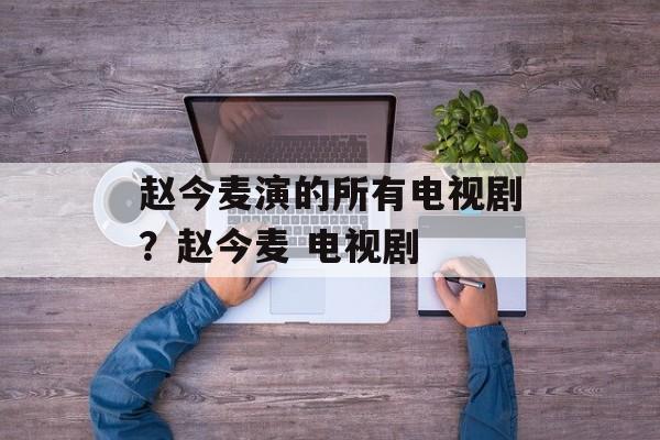 赵今麦演的所有电视剧？赵今麦 电视剧-第1张图片-