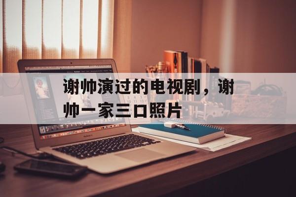 谢帅演过的电视剧，谢帅一家三口照片-第1张图片-