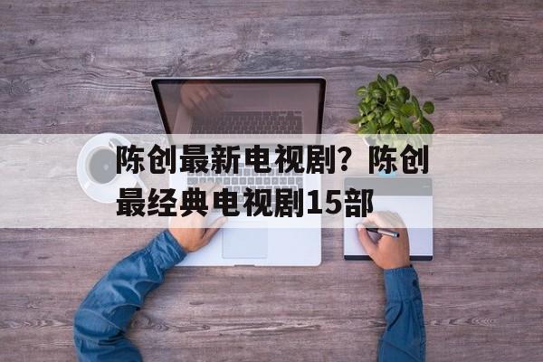 陈创最新电视剧？陈创最经典电视剧15部-第1张图片-