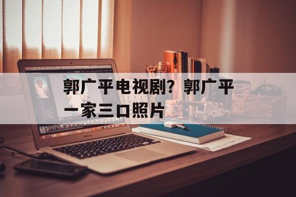 郭广平电视剧？郭广平一家三口照片-第1张图片-