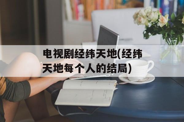 电视剧经纬天地(经纬天地每个人的结局)-第1张图片-