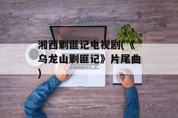 湘西剿匪记电视剧(《乌龙山剿匪记》片尾曲)-第1张图片-