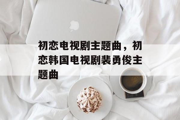 初恋电视剧主题曲，初恋韩国电视剧裴勇俊主题曲-第1张图片-
