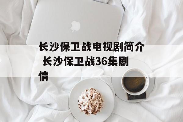 长沙保卫战电视剧简介 长沙保卫战36集剧情-第1张图片-