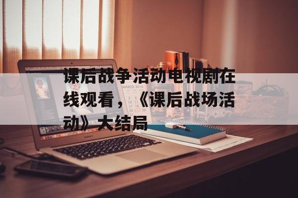 课后战争活动电视剧在线观看，《课后战场活动》大结局-第1张图片-