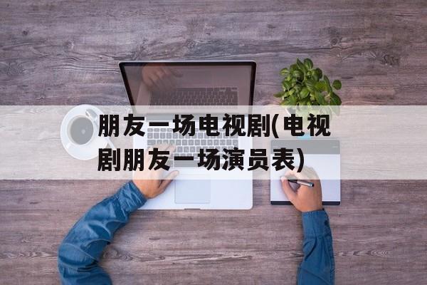 朋友一场电视剧(电视剧朋友一场演员表)-第1张图片-