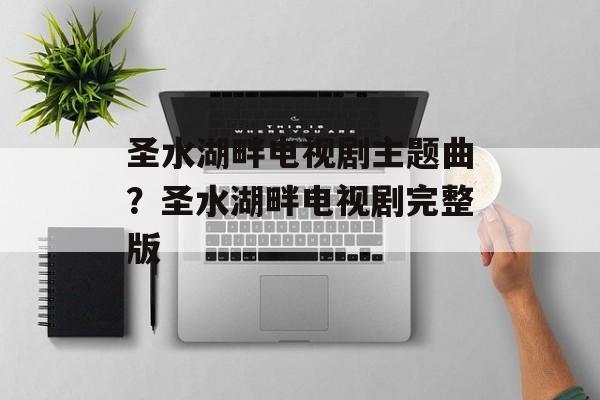 圣水湖畔电视剧主题曲？圣水湖畔电视剧完整版-第1张图片-