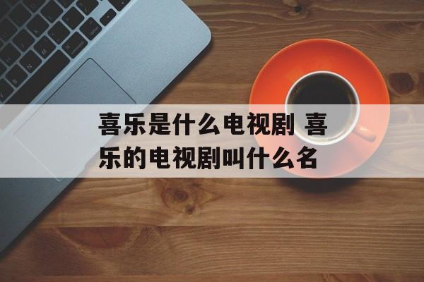 喜乐是什么电视剧 喜乐的电视剧叫什么名-第1张图片-