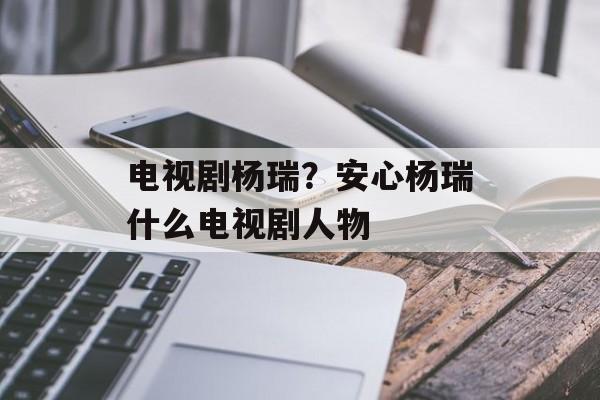 电视剧杨瑞？安心杨瑞什么电视剧人物-第1张图片-