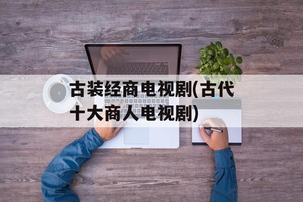 古装经商电视剧(古代十大商人电视剧)-第1张图片-