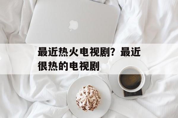 最近热火电视剧？最近很热的电视剧-第1张图片-