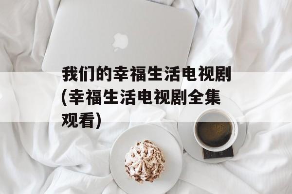 我们的幸福生活电视剧(幸福生活电视剧全集观看)-第1张图片-