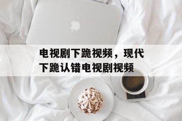 电视剧下跪视频，现代下跪认错电视剧视频-第1张图片-